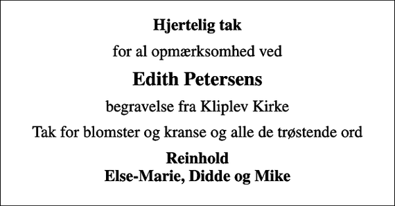 <p>Hjertelig tak<br />for al opmærksomhed ved<br />Edith Petersens<br />begravelse fra Kliplev Kirke<br />Tak for blomster og kranse og alle de trøstende ord<br />Reinhold Else-Marie, Didde og Mike</p>