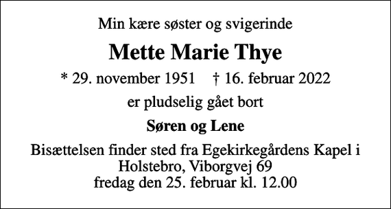 <p>Min kære søster og svigerinde<br />Mette Marie Thye<br />* 29. november 1951 ✝ 16. februar 2022<br />er pludselig gået bort<br />Søren og Lene<br />Bisættelsen finder sted fra Egekirkegårdens Kapel i Holstebro, Viborgvej 69 fredag den 25. februar kl. 12.00</p>