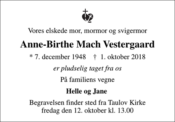 <p>Vores elskede mor, mormor og svigermor<br />Anne-Birthe Mach Vestergaard<br />* 7. december 1948 ✝ 1. oktober 2018<br />er pludselig taget fra os<br />På familiens vegne<br />Helle og Jane<br />Begravelsen finder sted fra Taulov Kirke fredag den 12. oktober kl. 13.00</p>