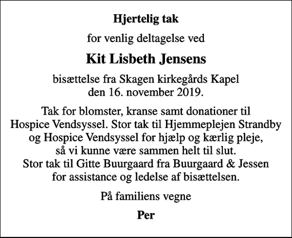 <p>Hjertelig tak<br />for venlig deltagelse ved<br />Kit Lisbeth Jensens<br />bisættelse fra Skagen kirkegårds Kapel den 16. november 2019.<br />Tak for blomster, kranse samt donationer til Hospice Vendsyssel. Stor tak til Hjemmeplejen Strandby og Hospice Vendsyssel for hjælp og kærlig pleje, så vi kunne være sammen helt til slut. Stor tak til Gitte Buurgaard fra Buurgaard &amp; Jessen for assistance og ledelse af bisættelsen.<br />På familiens vegne<br />Per</p>