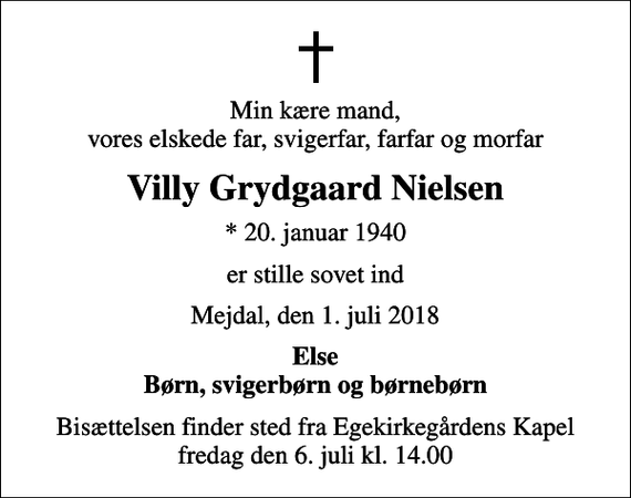 <p>Min kære mand, vores elskede far, svigerfar, farfar og morfar<br />Villy Grydgaard Nielsen<br />* 20. januar 1940<br />er stille sovet ind<br />Mejdal, den 1. juli 2018<br />Else Børn, svigerbørn og børnebørn<br />Bisættelsen finder sted fra Egekirkegårdens Kapel fredag den 6. juli kl. 14.00</p>