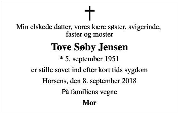 <p>Min elskede datter, vores kære søster, svigerinde, faster og moster<br />Tove Søby Jensen<br />* 5. september 1951<br />er stille sovet ind efter kort tids sygdom<br />Horsens, den 8. september 2018<br />På familiens vegne<br />Mor</p>