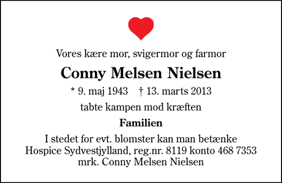 <p>Vores kære mor, svigermor og farmor<br />Conny Melsen Nielsen<br />* 9. maj 1943 ✝ 13. marts 2013<br />tabte kampen mod kræften<br />Familien<br />I stedet for evt. blomster kan man betænke<br />Hospice Sydvestjylland reg.nr.8119konto4687353mrk. Conny Melsen<br />Nielsen</p>