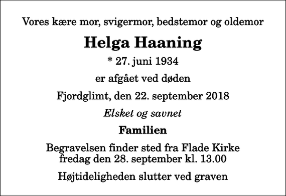 <p>Vores kære mor, svigermor, bedstemor og oldemor<br />Helga Haaning<br />* 27. juni 1934<br />er afgået ved døden<br />Fjordglimt, den 22. september 2018<br />Elsket og savnet<br />Familien<br />Begravelsen finder sted fra Flade Kirke fredag den 28. september kl. 13.00 Højtideligheden slutter ved graven</p>