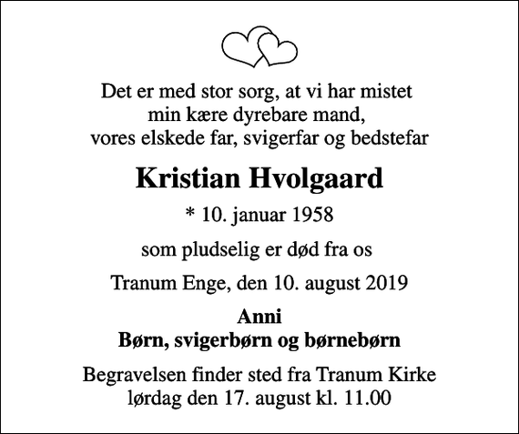 <p>Det er med stor sorg, at vi har mistet min kære dyrebare mand, vores elskede far, svigerfar og bedstefar<br />Kristian Hvolgaard<br />* 10. januar 1958<br />som pludselig er død fra os<br />Tranum Enge, den 10. august 2019<br />Anni Børn, svigerbørn og børnebørn<br />Begravelsen finder sted fra Tranum Kirke lørdag den 17. august kl. 11.00</p>