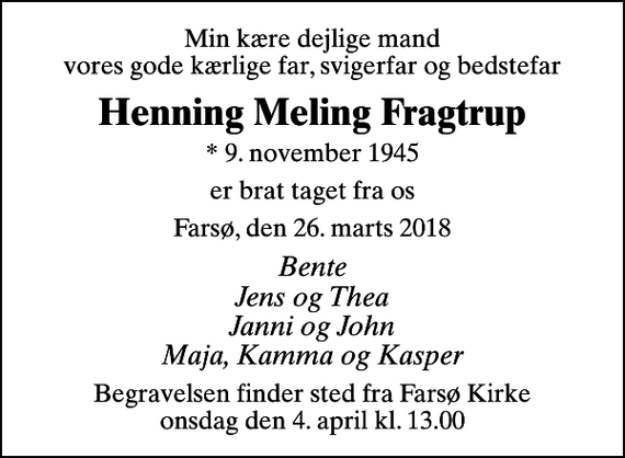 <p>Min kære dejlige mand vores gode kærlige far, svigerfar og bedstefar<br />Henning Meling Fragtrup<br />* 9. november 1945<br />er brat taget fra os<br />Farsø, den 26. marts 2018<br />Bente Jens og Thea Janni og John Maja, Kamma og Kasper<br />Begravelsen finder sted fra Farsø Kirke onsdag den 4. april kl. 13.00</p>