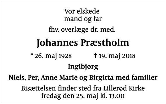 <p>Vor elskede mand og far<br />fhv. overlæge dr. med.<br />Johannes Præstholm<br />* 26. maj 1928 ✝ 19. maj 2018<br />Ingibjørg<br />Niels, Per, Anne Marie og Birgitta med familier<br />Bisættelsen finder sted fra Lillerød Kirke fredag den 25. maj kl. 13.00</p>