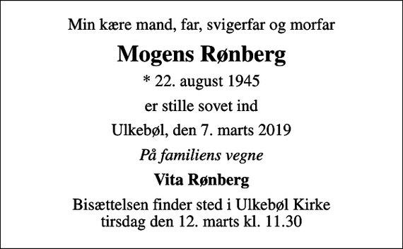 <p>Min kære mand, far, svigerfar og morfar<br />Mogens Rønberg<br />* 22. august 1945<br />er stille sovet ind<br />Ulkebøl, den 7. marts 2019<br />På familiens vegne<br />Vita Rønberg<br />Bisættelsen finder sted i Ulkebøl Kirke tirsdag den 12. marts kl. 11.30</p>
