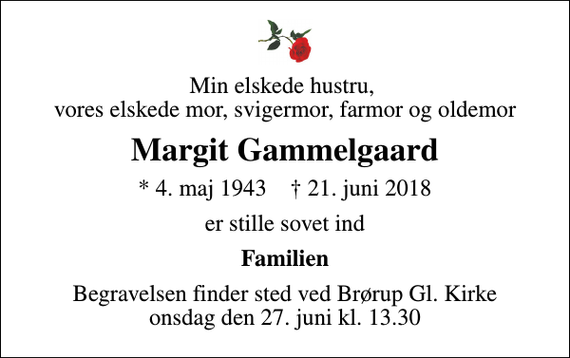 <p>Min elskede hustru, vores elskede mor, svigermor, farmor og oldemor<br />Margit Gammelgaard<br />* 4. maj 1943 ✝ 21. juni 2018<br />er stille sovet ind<br />Familien<br />Begravelsen finder sted ved Brørup Gl. Kirke onsdag den 27. juni kl. 13.30</p>
