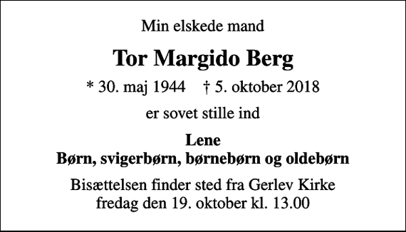 <p>Min elskede mand<br />Tor Margido Berg<br />* 30. maj 1944 ✝ 5. oktober 2018<br />er sovet stille ind<br />Lene Børn, svigerbørn, børnebørn og oldebørn<br />Bisættelsen finder sted fra Gerlev Kirke fredag den 19. oktober kl. 13.00</p>