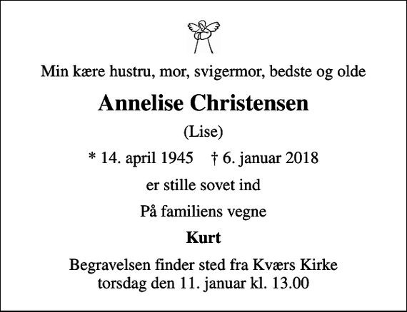 <p>Min kære hustru, mor, svigermor, bedste og olde<br />Annelise Christensen<br />(Lise)<br />* 14. april 1945 ✝ 6. januar 2018<br />er stille sovet ind<br />På familiens vegne<br />Kurt<br />Begravelsen finder sted fra Kværs Kirke torsdag den 11. januar kl. 13.00</p>