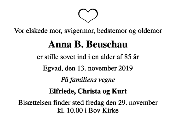 <p>Vor elskede mor, svigermor, bedstemor og oldemor<br />Anna B. Beuschau<br />er stille sovet ind i en alder af 85 år<br />Egvad, den 13. november 2019<br />På familiens vegne<br />Elfriede, Christa og Kurt<br />Bisættelsen finder sted fredag den 29. november kl. 10.00 i Bov Kirke</p>