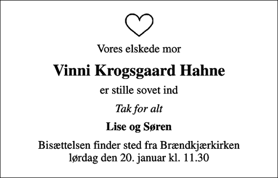 <p>Vores elskede mor<br />Vinni Krogsgaard Hahne<br />er stille sovet ind<br />Tak for alt<br />Lise og Søren<br />Bisættelsen finder sted fra Brændkjærkirken lørdag den 20. januar kl. 11.30</p>