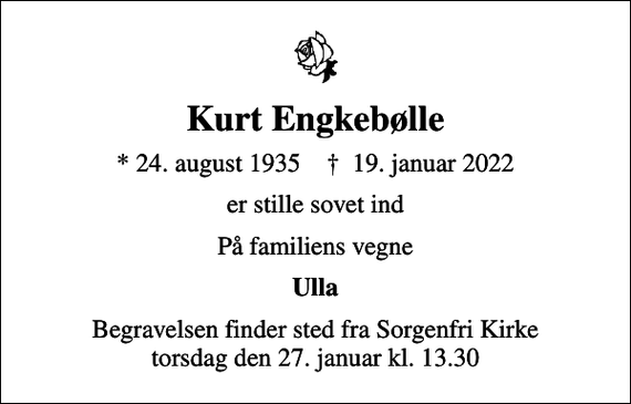 <p>Kurt Engkebølle<br />* 24. august 1935 ✝ 19. januar 2022<br />er stille sovet ind<br />På familiens vegne<br />Ulla<br />Begravelsen finder sted fra Sorgenfri Kirke torsdag den 27. januar kl. 13.30</p>