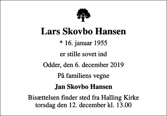 <p>Lars Skovbo Hansen<br />* 16. januar 1955<br />er stille sovet ind<br />Odder, den 6. december 2019<br />På familiens vegne<br />Jan Skovbo Hansen<br />Bisættelsen finder sted fra Halling Kirke torsdag den 12. december kl. 13.00</p>