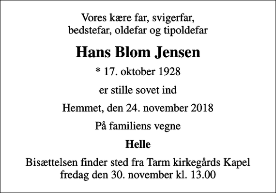 <p>Vores kære far, svigerfar, bedstefar, oldefar og tipoldefar<br />Hans Blom Jensen<br />* 17. oktober 1928<br />er stille sovet ind<br />Hemmet, den 24. november 2018<br />På familiens vegne<br />Helle<br />Bisættelsen finder sted fra Tarm kirkegårds Kapel fredag den 30. november kl. 13.00</p>