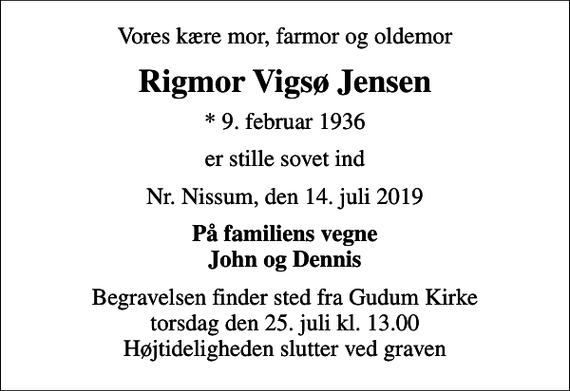 <p>Vores kære mor, farmor og oldemor<br />Rigmor Vigsø Jensen<br />* 9. februar 1936<br />er stille sovet ind<br />Nr. Nissum, den 14. juli 2019<br />På familiens vegne John og Dennis<br />Begravelsen finder sted fra Gudum Kirke torsdag den 25. juli kl. 13.00 Højtideligheden slutter ved graven</p>