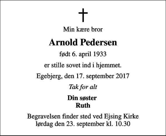 <p>Min kære bror<br />Arnold Pedersen<br />født 6. april 1933<br />er stille sovet ind i hjemmet.<br />Egebjerg, den 17. september 2017<br />Tak for alt<br />Din søster Ruth<br />Begravelsen finder sted ved Ejsing Kirke lørdag den 23. september kl. 10.30</p>