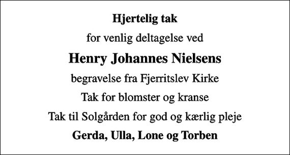 <p>Hjertelig tak<br />for venlig deltagelse ved<br />Henry Johannes Nielsens<br />begravelse fra Fjerritslev Kirke<br />Tak for blomster og kranse<br />Tak til Solgården for god og kærlig pleje<br />Gerda, Ulla, Lone og Torben</p>