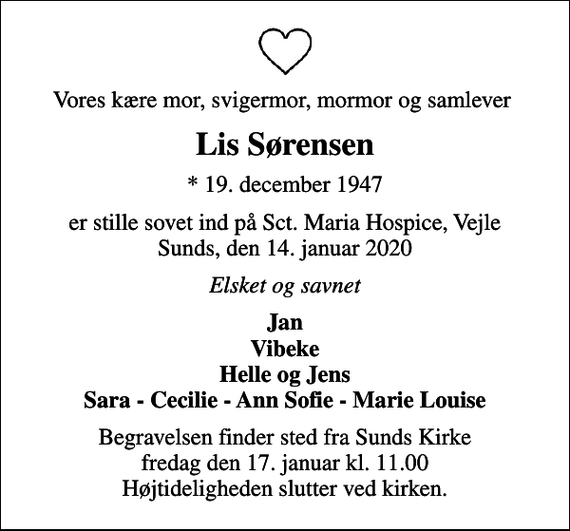<p>Vores kære mor, svigermor, mormor og samlever<br />Lis Sørensen<br />* 19. december 1947<br />er stille sovet ind på Sct. Maria Hospice, Vejle Sunds, den 14. januar 2020<br />Elsket og savnet<br />Jan Vibeke Helle og Jens Sara - Cecilie - Ann Sofie - Marie Louise<br />Begravelsen finder sted fra Sunds Kirke fredag den 17. januar kl. 11.00 Højtideligheden slutter ved kirken.</p>