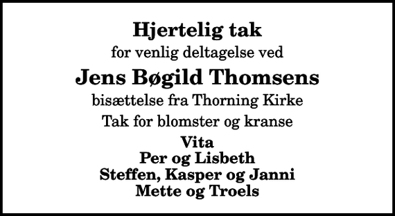 <p>Hjertelig tak<br />for venlig deltagelse ved<br />Jens Bøgild Thomsens<br />bisættelse fra Thorning Kirke<br />Tak for blomster og kranse<br />Vita Per og Lisbeth Steffen, Kasper og Janni Mette og Troels</p>