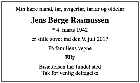 <p>Min kære mand, far, svigerfar, farfar og oldefar<br />Jens Børge Rasmussen<br />* 4. marts 1942<br />er stille sovet ind den 9. juli 2017<br />På familiens vegne<br />Elly<br />Bisættelsen har fundet sted Tak for venlig deltagelse</p>