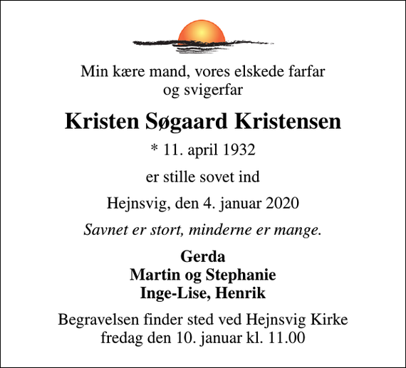 <p>Min kære mand, vores elskede farfar og svigerfar<br />Kristen Søgaard Kristensen<br />* 11. april 1932<br />er stille sovet ind<br />Hejnsvig, den 4. januar 2020<br />Savnet er stort, minderne er mange.<br />Gerda Martin og Stephanie Inge-Lise, Henrik<br />Begravelsen finder sted ved Hejnsvig Kirke fredag den 10. januar kl. 11.00</p>