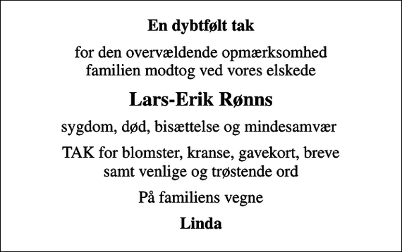 <p>En dybtfølt tak<br />for den overvældende opmærksomhed familien modtog ved vores elskede<br />Lars-Erik Rønns<br />sygdom, død, bisættelse og mindesamvær<br />TAK for blomster, kranse, gavekort, breve samt venlige og trøstende ord<br />På familiens vegne<br />Linda</p>