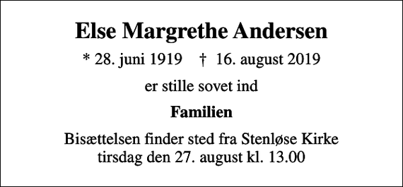 <p>Else Margrethe Andersen<br />* 28. juni 1919 ✝ 16. august 2019<br />er stille sovet ind<br />Familien<br />Bisættelsen finder sted fra Stenløse Kirke tirsdag den 27. august kl. 13.00</p>