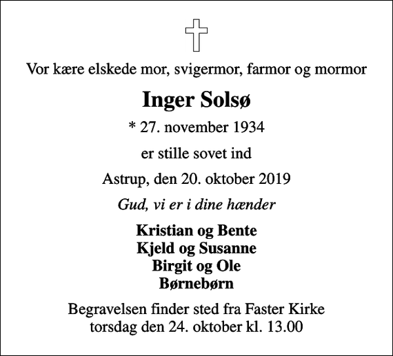 <p>Vor kære elskede mor, svigermor, farmor og mormor<br />Inger Solsø<br />* 27. november 1934<br />er stille sovet ind<br />Astrup, den 20. oktober 2019<br />Gud, vi er i dine hænder<br />Kristian og Bente Kjeld og Susanne Birgit og Ole Børnebørn<br />Begravelsen finder sted fra Faster Kirke torsdag den 24. oktober kl. 13.00</p>