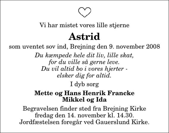 <p>Vi har mistet vores lille stjerne<br />Astrid<br />som uventet sov ind, Brejning den 9. november 2008<br />Du kæmpede hele dit liv, lille skat, for du ville så gerne leve. Du vil altid bo i vores hjerter - elsker dig for altid.<br />I dyb sorg<br />Mette og Hans Henrik Francke Mikkel og Ida<br />Begravelsen finder sted fra Brejning Kirke fredag den 14. november kl. 14.30 Jordfæstelsen foregår ved Gauerslund Kirke.</p>