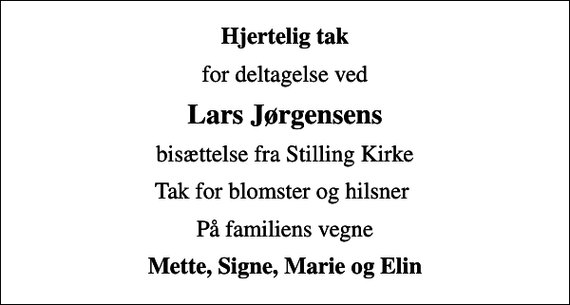 <p>Hjertelig tak<br />for deltagelse ved<br />Lars Jørgensens<br />bisættelse fra Stilling Kirke<br />Tak for blomster og hilsner<br />På familiens vegne<br />Mette, Signe, Marie og Elin</p>