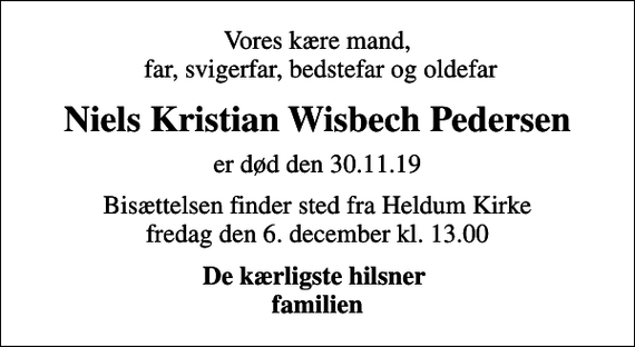 <p>Vores kære mand, far, svigerfar, bedstefar og oldefar<br />Niels Kristian Wisbech Pedersen<br />er død den 30.11.19<br />Bisættelsen finder sted fra Heldum Kirke fredag den 6. december kl. 13.00<br />De kærligste hilsner familien</p>