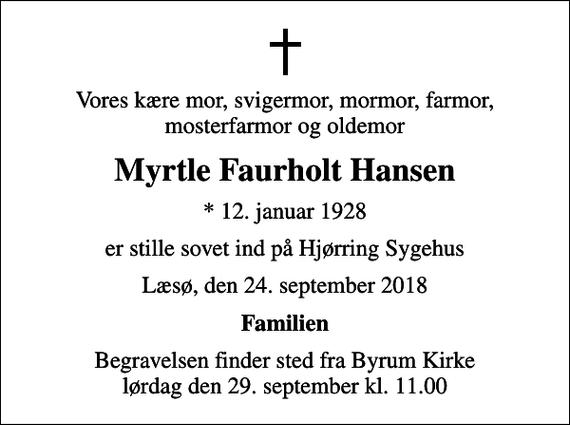 <p>Vores kære mor, svigermor, mormor, farmor, mosterfarmor og oldemor<br />Myrtle Faurholt Hansen<br />* 12. januar 1928<br />er stille sovet ind på Hjørring Sygehus<br />Læsø, den 24. september 2018<br />Familien<br />Begravelsen finder sted fra Byrum Kirke lørdag den 29. september kl. 11.00</p>