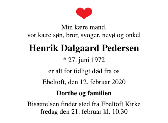 <p>Min kære mand, vor kære søn, bror, svoger, nevø og onkel<br />Henrik Dalgaard Pedersen<br />* 27. juni 1972<br />er alt for tidligt død fra os<br />Ebeltoft, den 12. februar 2020<br />Dorthe og familien<br />Bisættelsen finder sted fra Ebeltoft Kirke fredag den 21. februar kl. 10.30</p>