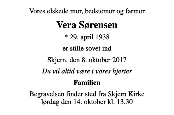 <p>Vores elskede mor, bedstemor og farmor<br />Vera Sørensen<br />* 29. april 1938<br />er stille sovet ind<br />Skjern, den 8. oktober 2017<br />Du vil altid være i vores hjerter<br />Familien<br />Begravelsen finder sted fra Skjern Kirke lørdag den 14. oktober kl. 13.30</p>