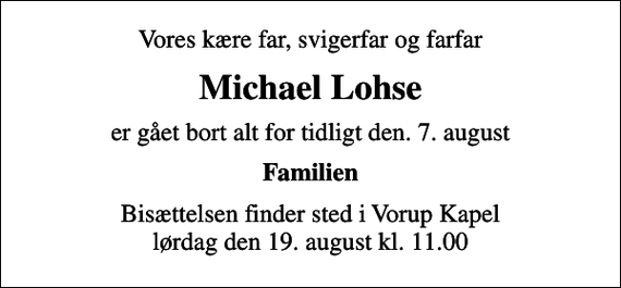<p>Vores kære far, svigerfar og farfar<br />Michael Lohse<br />er gået bort alt for tidligt den. 7. august<br />Familien<br />Bisættelsen finder sted i Vorup Kapel lørdag den 19. august kl. 11.00</p>