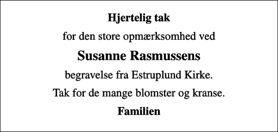 <p>Hjertelig tak<br />for den store opmærksomhed ved<br />Susanne Rasmussens<br />begravelse fra Estruplund Kirke.<br />Tak for de mange blomster og kranse.<br />Familien</p>