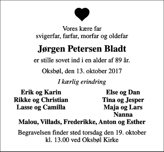 <p>Vores kære far svigerfar, farfar, morfar og oldefar<br />Jørgen Petersen Bladt<br />er stille sovet ind i en alder af 89 år.<br />Oksbøl, den 13. oktober 2017<br />I kærlig erindring<br />Erik og Karin<br />Else og Dan<br />Rikke og Christian<br />Tina og Jesper<br />Lasse og Camilla<br />Maja og Lars<br />Nanna<br />Begravelsen finder sted torsdag den 19. oktober kl. 13.00 ved Oksbøl Kirke</p>