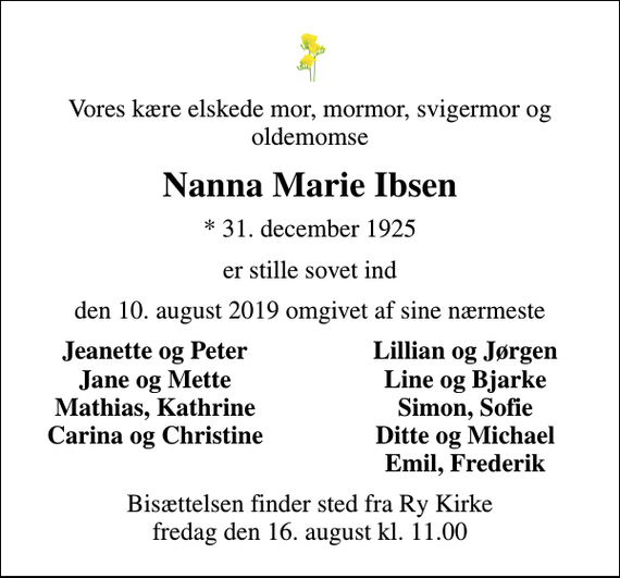 <p>Vores kære elskede mor, mormor, svigermor og oldemomse<br />Nanna Marie Ibsen<br />* 31. december 1925<br />er stille sovet ind<br />den 10. august 2019 omgivet af sine nærmeste<br />Jeanette og Peter<br />Lillian og Jørgen<br />Jane og Mette<br />Line og Bjarke<br />Mathias, Kathrine<br />Simon, Sofie<br />Carina og Christine<br />Ditte og Michael<br />Emil, Frederik<br />Bisættelsen finder sted fra Ry Kirke fredag den 16. august kl. 11.00</p>