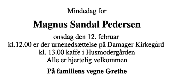 <p>Mindedag for<br />Magnus Sandal Pedersen<br />onsdag den 12. februar kl.12.00 er der urnenedsættelse på Damager Kirkegård kl. 13.00 kaffe i Husmodergården Alle er hjertelig velkommen<br />På familiens vegne Grethe</p>