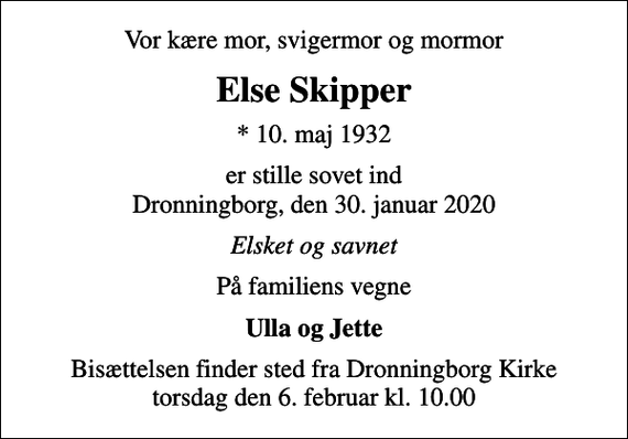 <p>Vor kære mor, svigermor og mormor<br />Else Skipper<br />* 10. maj 1932<br />er stille sovet ind Dronningborg, den 30. januar 2020<br />Elsket og savnet<br />På familiens vegne<br />Ulla og Jette<br />Bisættelsen finder sted fra Dronningborg Kirke torsdag den 6. februar kl. 10.00</p>
