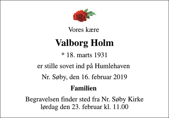 <p>Vores kære<br />Valborg Holm<br />* 18. marts 1931<br />er stille sovet ind på Humlehaven<br />Nr. Søby, den 16. februar 2019<br />Familien<br />Begravelsen finder sted fra Nr. Søby Kirke lørdag den 23. februar kl. 11.00</p>