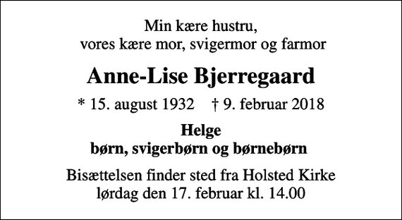 <p>Min kære hustru, vores kære mor, svigermor og farmor<br />Anne-Lise Bjerregaard<br />* 15. august 1932 ✝ 9. februar 2018<br />Helge børn, svigerbørn og børnebørn<br />Bisættelsen finder sted fra Holsted Kirke lørdag den 17. februar kl. 14.00</p>