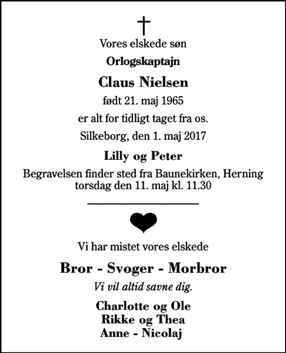 <p>Vores elskede søn<br />Orlogskaptajn<br />Claus Nielsen<br />født 21. maj 1965<br />er alt for tidligt taget fra os.<br />Silkeborg, den 1. maj 2017<br />Lilly og Peter<br />Begravelsen finder sted fra Baunekirken, Herning torsdag den 11. maj kl. 11.30<br />Vi har mistet vores elskede<br />Bror - Svoger - Morbror<br />Vi vil altid savne dig.<br />Charlotte og Ole Rikke og Thea Anne - Nicolaj</p>