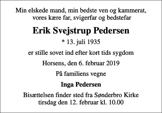 <p>Min elskede mand, min bedste ven og kammerat, vores kære far, svigerfar og bedstefar<br />Erik Svejstrup Pedersen<br />* 13. juli 1935<br />er stille sovet ind efter kort tids sygdom<br />Horsens, den 6. februar 2019<br />På familiens vegne<br />Inga Pedersen<br />Bisættelsen finder sted fra Sønderbro Kirke tirsdag den 12. februar kl. 10.00</p>