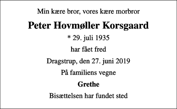 <p>Min kære bror, vores kære morbror<br />Peter Hovmøller Korsgaard<br />* 29. juli 1935<br />har fået fred<br />Dragstrup, den 27. juni 2019<br />På familiens vegne<br />Grethe<br />Bisættelsen har fundet sted</p>