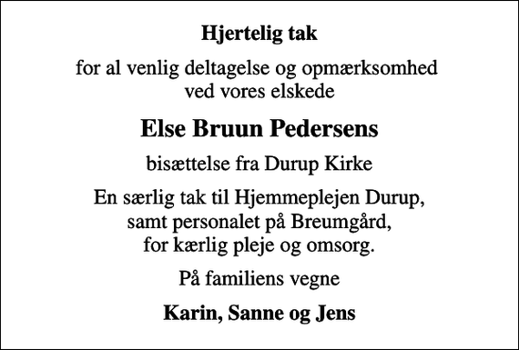 <p>Hjertelig tak<br />for al venlig deltagelse og opmærksomhed ved vores elskede<br />Else Bruun Pedersens<br />bisættelse fra Durup Kirke<br />En særlig tak til Hjemmeplejen Durup, samt personalet på Breumgård, for kærlig pleje og omsorg.<br />På familiens vegne<br />Karin, Sanne og Jens</p>