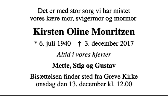 <p>Det er med stor sorg vi har mistet vores kære mor, svigermor og mormor<br />Kirsten Oline Mouritzen<br />* 6. juli 1940 ✝ 3. december 2017<br />Altid i vores hjerter<br />Mette, Stig og Gustav<br />Bisættelsen finder sted fra Greve Kirke onsdag den 13. december kl. 12.00</p>