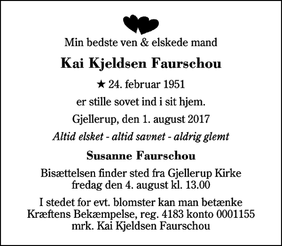 <p>Min bedste ven &amp; elskede mand<br />Kai Kjeldsen Faurschou<br />* 24. februar 1951<br />er stille sovet ind i sit hjem.<br />Gjellerup, den 1. august 2017<br />Altid elsket - altid savnet - aldrig glemt<br />Susanne Faurschou<br />Bisættelsen finder sted fra Gjellerup Kirke fredag den 4. august kl. 13.00<br />I stedet for evt. blomster kan man betænke<br />Kræftens Bekæmpelse reg.4183konto0001155mrk. Kai Kjeldsen<br />Faurschou</p>